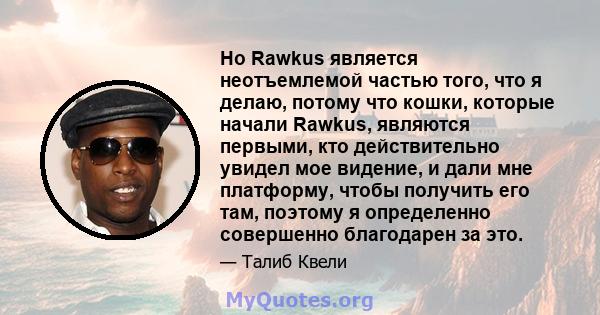 Но Rawkus является неотъемлемой частью того, что я делаю, потому что кошки, которые начали Rawkus, являются первыми, кто действительно увидел мое видение, и дали мне платформу, чтобы получить его там, поэтому я