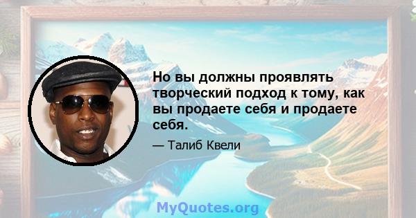 Но вы должны проявлять творческий подход к тому, как вы продаете себя и продаете себя.