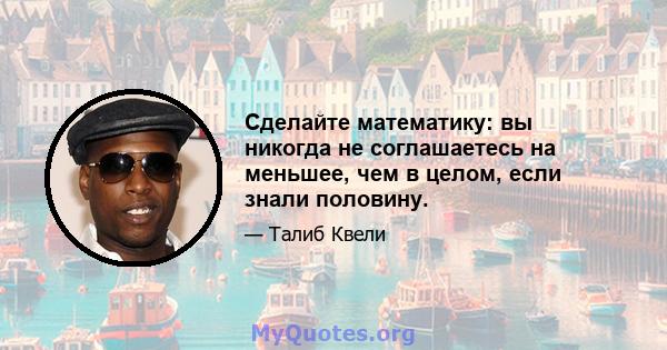 Сделайте математику: вы никогда не соглашаетесь на меньшее, чем в целом, если знали половину.