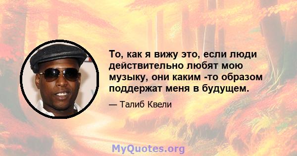 То, как я вижу это, если люди действительно любят мою музыку, они каким -то образом поддержат меня в будущем.