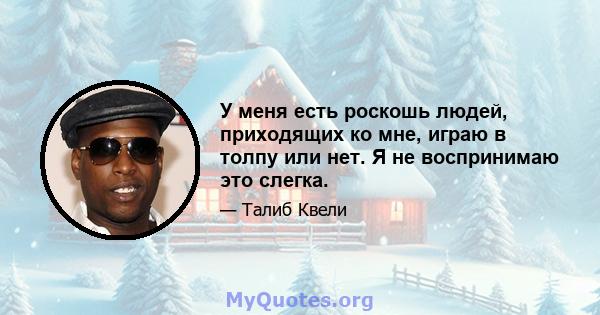 У меня есть роскошь людей, приходящих ко мне, играю в толпу или нет. Я не воспринимаю это слегка.