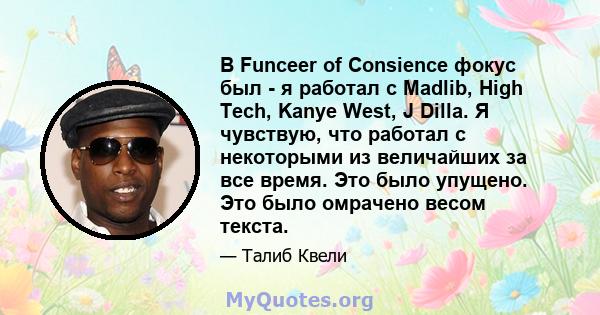 В Funceer of Consience фокус был - я работал с Madlib, High Tech, Kanye West, J Dilla. Я чувствую, что работал с некоторыми из величайших за все время. Это было упущено. Это было омрачено весом текста.