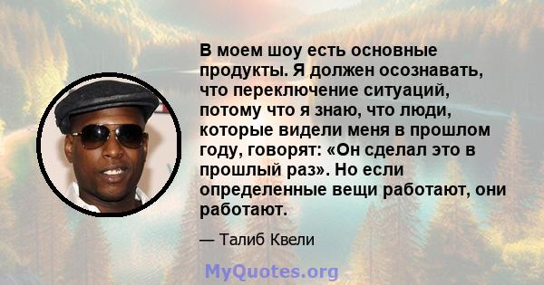 В моем шоу есть основные продукты. Я должен осознавать, что переключение ситуаций, потому что я знаю, что люди, которые видели меня в прошлом году, говорят: «Он сделал это в прошлый раз». Но если определенные вещи