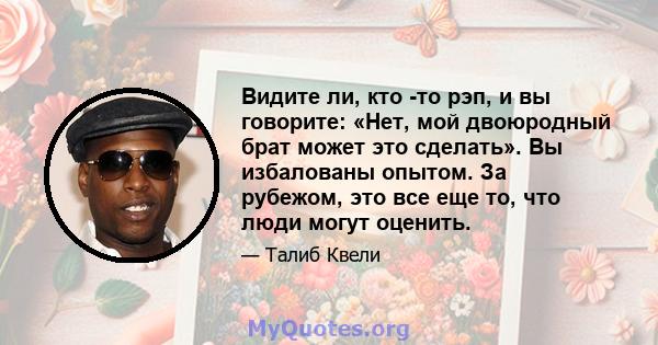 Видите ли, кто -то рэп, и вы говорите: «Нет, мой двоюродный брат может это сделать». Вы избалованы опытом. За рубежом, это все еще то, что люди могут оценить.