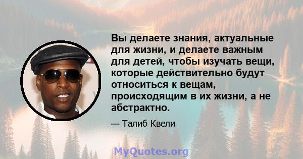 Вы делаете знания, актуальные для жизни, и делаете важным для детей, чтобы изучать вещи, которые действительно будут относиться к вещам, происходящим в их жизни, а не абстрактно.