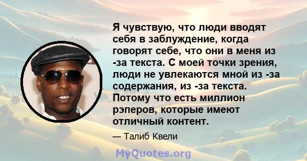 Я чувствую, что люди вводят себя в заблуждение, когда говорят себе, что они в меня из -за текста. С моей точки зрения, люди не увлекаются мной из -за содержания, из -за текста. Потому что есть миллион рэперов, которые