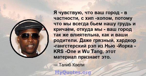 Я чувствую, что ваш город - в частности, с хип -хопом, потому что мы всегда бьем нашу грудь и кричаем, откуда мы - ваш город так же влиятельна, как и ваши родители. Даже грязный, хардкор -гангстерский рэп из Нью -Йорка