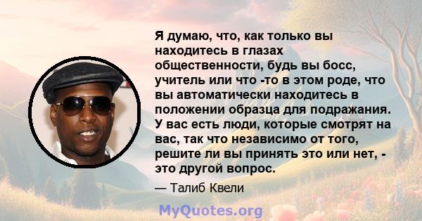 Я думаю, что, как только вы находитесь в глазах общественности, будь вы босс, учитель или что -то в этом роде, что вы автоматически находитесь в положении образца для подражания. У вас есть люди, которые смотрят на вас, 