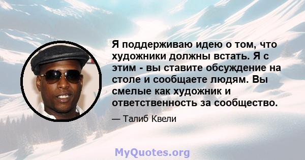 Я поддерживаю идею о том, что художники должны встать. Я с этим - вы ставите обсуждение на столе и сообщаете людям. Вы смелые как художник и ответственность за сообщество.