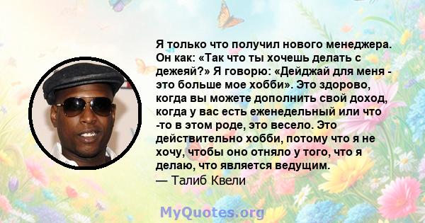 Я только что получил нового менеджера. Он как: «Так что ты хочешь делать с дежеяй?» Я говорю: «Дейджай для меня - это больше мое хобби». Это здорово, когда вы можете дополнить свой доход, когда у вас есть еженедельный