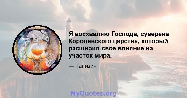 Я восхваляю Господа, суверена Королевского царства, который расширил свое влияние на участок мира.