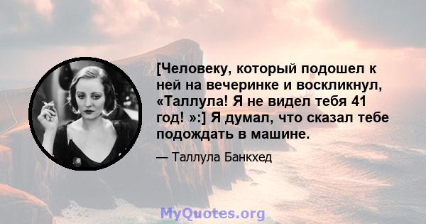 [Человеку, который подошел к ней на вечеринке и воскликнул, «Таллула! Я не видел тебя 41 год! »:] Я думал, что сказал тебе подождать в машине.