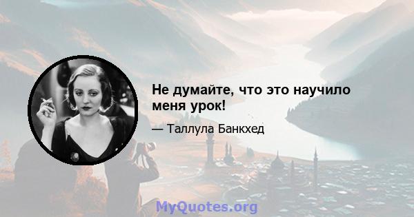 Не думайте, что это научило меня урок!