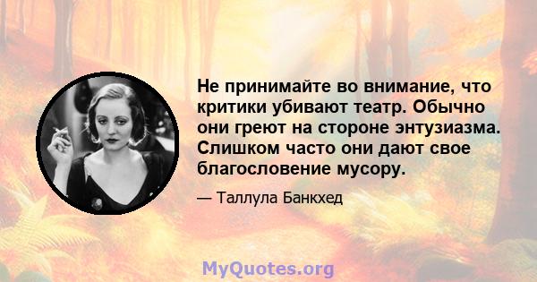 Не принимайте во внимание, что критики убивают театр. Обычно они греют на стороне энтузиазма. Слишком часто они дают свое благословение мусору.