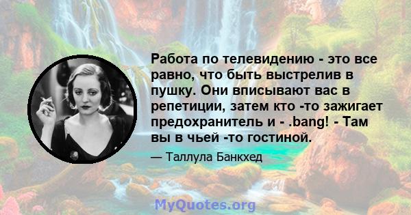 Работа по телевидению - это все равно, что быть выстрелив в пушку. Они вписывают вас в репетиции, затем кто -то зажигает предохранитель и - .bang! - Там вы в чьей -то гостиной.