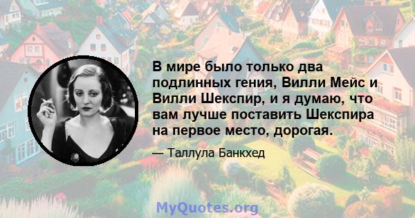 В мире было только два подлинных гения, Вилли Мейс и Вилли Шекспир, и я думаю, что вам лучше поставить Шекспира на первое место, дорогая.