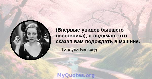 (Впервые увидев бывшего любовника), я подумал, что сказал вам подождать в машине.