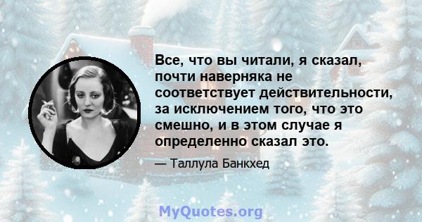 Все, что вы читали, я сказал, почти наверняка не соответствует действительности, за исключением того, что это смешно, и в этом случае я определенно сказал это.