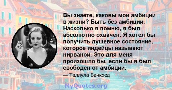 Вы знаете, каковы мои амбиции в жизни? Быть без амбиций. Насколько я помню, я был абсолютно охвачен. Я хотел бы получить душевное состояние, которое индейцы называют нирваной. Это для меня произошло бы, если бы я был