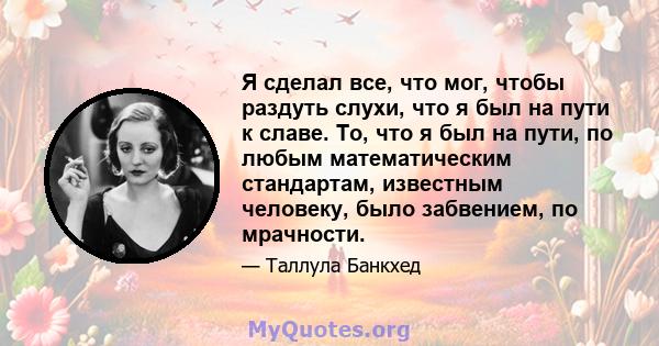 Я сделал все, что мог, чтобы раздуть слухи, что я был на пути к славе. То, что я был на пути, по любым математическим стандартам, известным человеку, было забвением, по мрачности.