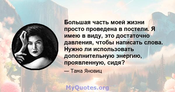 Большая часть моей жизни просто проведена в постели. Я имею в виду, это достаточно давления, чтобы написать слова. Нужно ли использовать дополнительную энергию, проявленную, сидя?