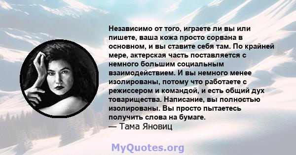 Независимо от того, играете ли вы или пишете, ваша кожа просто сорвана в основном, и вы ставите себя там. По крайней мере, актерская часть поставляется с немного большим социальным взаимодействием. И вы немного менее