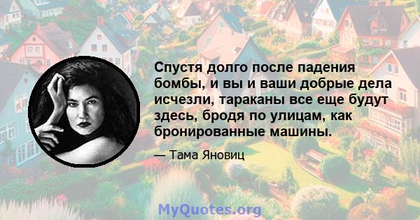 Спустя долго после падения бомбы, и вы и ваши добрые дела исчезли, тараканы все еще будут здесь, бродя по улицам, как бронированные машины.