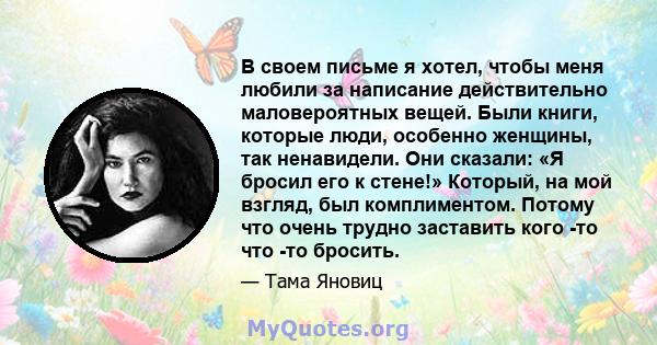 В своем письме я хотел, чтобы меня любили за написание действительно маловероятных вещей. Были книги, которые люди, особенно женщины, так ненавидели. Они сказали: «Я бросил его к стене!» Который, на мой взгляд, был