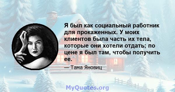 Я был как социальный работник для прокаженных. У моих клиентов была часть их тела, которые они хотели отдать; по цене я был там, чтобы получить ее.