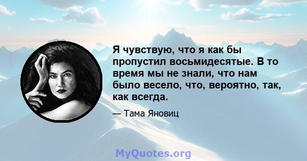 Я чувствую, что я как бы пропустил восьмидесятые. В то время мы не знали, что нам было весело, что, вероятно, так, как всегда.