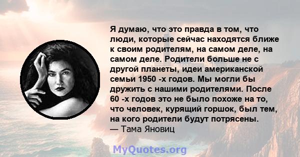 Я думаю, что это правда в том, что люди, которые сейчас находятся ближе к своим родителям, на самом деле, на самом деле. Родители больше не с другой планеты, идеи американской семьи 1950 -х годов. Мы могли бы дружить с