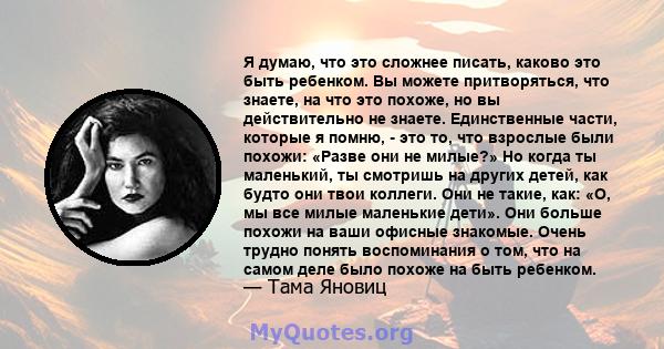 Я думаю, что это сложнее писать, каково это быть ребенком. Вы можете притворяться, что знаете, на что это похоже, но вы действительно не знаете. Единственные части, которые я помню, - это то, что взрослые были похожи: