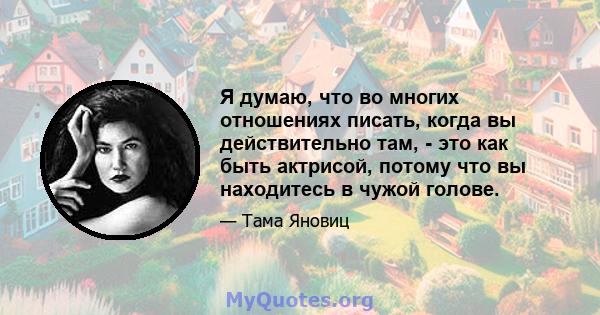 Я думаю, что во многих отношениях писать, когда вы действительно там, - это как быть актрисой, потому что вы находитесь в чужой голове.