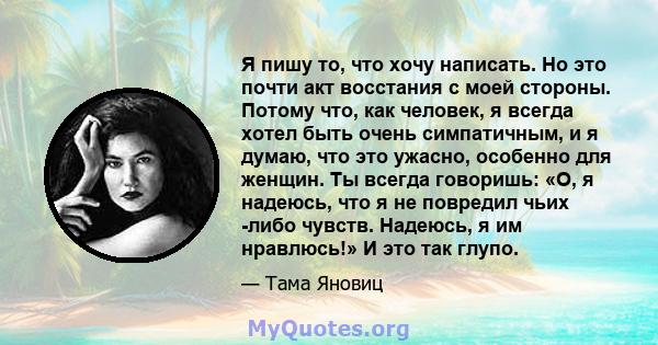 Я пишу то, что хочу написать. Но это почти акт восстания с моей стороны. Потому что, как человек, я всегда хотел быть очень симпатичным, и я думаю, что это ужасно, особенно для женщин. Ты всегда говоришь: «О, я надеюсь, 