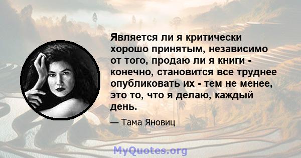 Является ли я критически хорошо принятым, независимо от того, продаю ли я книги - конечно, становится все труднее опубликовать их - тем не менее, это то, что я делаю, каждый день.