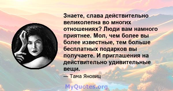 Знаете, слава действительно великолепна во многих отношениях? Люди вам намного приятнее. Мол, чем более вы более известные, тем больше бесплатных подарков вы получаете. И приглашения на действительно удивительные вещи.