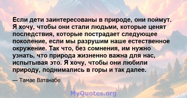 Если дети заинтересованы в природе, они поймут. Я хочу, чтобы они стали людьми, которые ценят последствия, которые пострадает следующее поколение, если мы разрушим наше естественное окружение. Так что, без сомнения, им