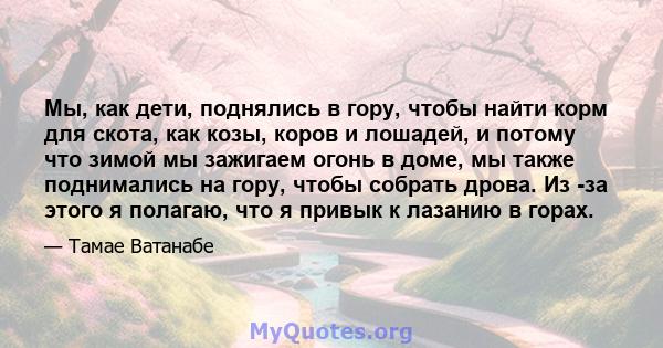 Мы, как дети, поднялись в гору, чтобы найти корм для скота, как козы, коров и лошадей, и потому что зимой мы зажигаем огонь в доме, мы также поднимались на гору, чтобы собрать дрова. Из -за этого я полагаю, что я привык 