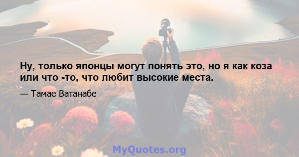 Ну, только японцы могут понять это, но я как коза или что -то, что любит высокие места.