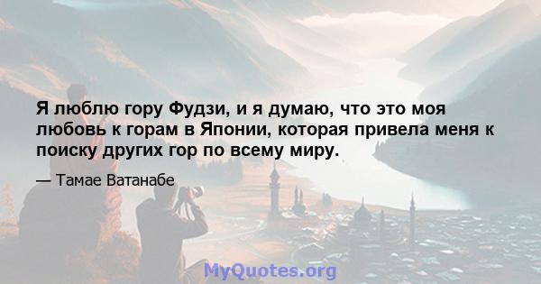 Я люблю гору Фудзи, и я думаю, что это моя любовь к горам в Японии, которая привела меня к поиску других гор по всему миру.