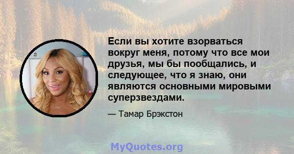 Если вы хотите взорваться вокруг меня, потому что все мои друзья, мы бы пообщались, и следующее, что я знаю, они являются основными мировыми суперзвездами.