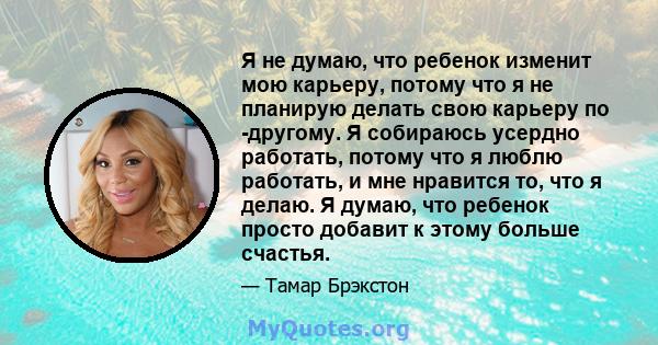 Я не думаю, что ребенок изменит мою карьеру, потому что я не планирую делать свою карьеру по -другому. Я собираюсь усердно работать, потому что я люблю работать, и мне нравится то, что я делаю. Я думаю, что ребенок