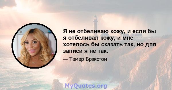 Я не отбеливаю кожу, и если бы я отбеливал кожу, и мне хотелось бы сказать так, но для записи я не так.