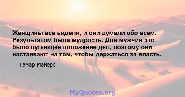 Женщины все видели, и они думали обо всем. Результатом была мудрость. Для мужчин это было пугающее положение дел, поэтому они настаивают на том, чтобы держаться за власть.