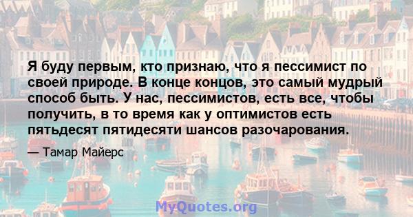 Я буду первым, кто признаю, что я пессимист по своей природе. В конце концов, это самый мудрый способ быть. У нас, пессимистов, есть все, чтобы получить, в то время как у оптимистов есть пятьдесят пятидесяти шансов