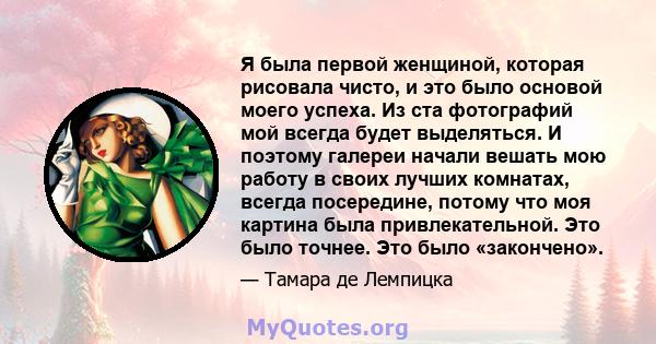 Я была первой женщиной, которая рисовала чисто, и это было основой моего успеха. Из ста фотографий мой всегда будет выделяться. И поэтому галереи начали вешать мою работу в своих лучших комнатах, всегда посередине,