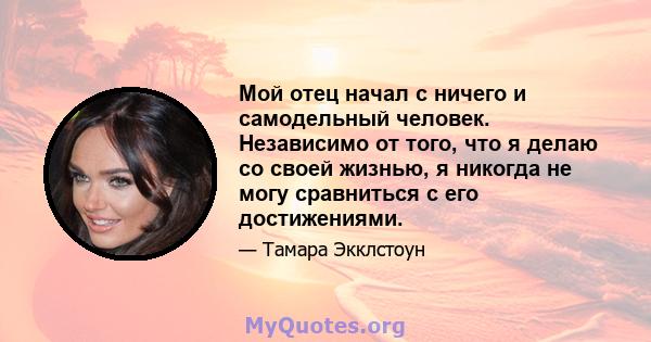 Мой отец начал с ничего и самодельный человек. Независимо от того, что я делаю со своей жизнью, я никогда не могу сравниться с его достижениями.