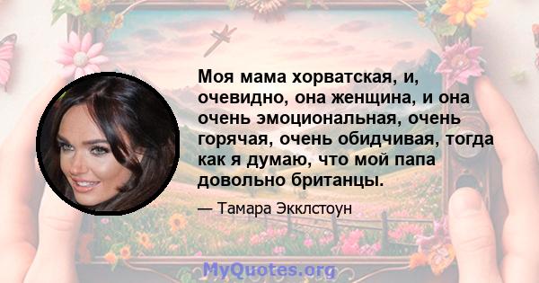 Моя мама хорватская, и, очевидно, она женщина, и она очень эмоциональная, очень горячая, очень обидчивая, тогда как я думаю, что мой папа довольно британцы.