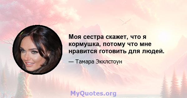 Моя сестра скажет, что я кормушка, потому что мне нравится готовить для людей.