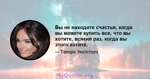 Вы не находите счастья, когда вы можете купить все, что вы хотите, всякий раз, когда вы этого хотите.